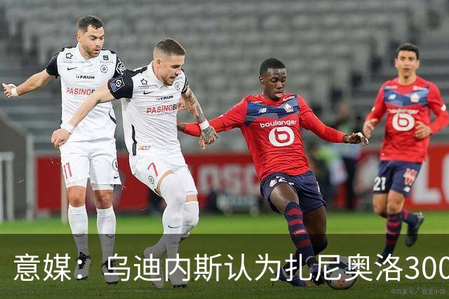 意媒：乌迪内斯认为扎尼奥洛300万欧年薪要求太高，米兰科莫有意