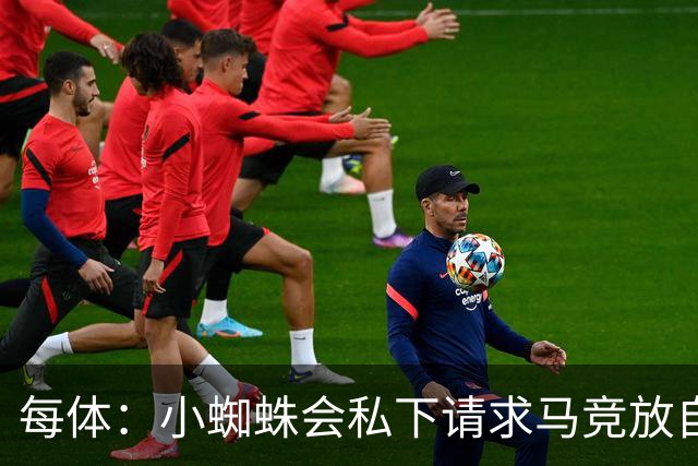 每体：小蜘蛛会私下请求马竞放自己去巴萨，不会采取过激行为