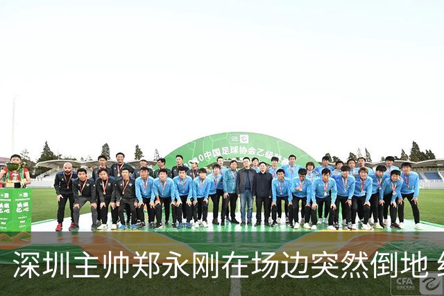 深圳主帅郑永刚在场边突然倒地 经救治后起身