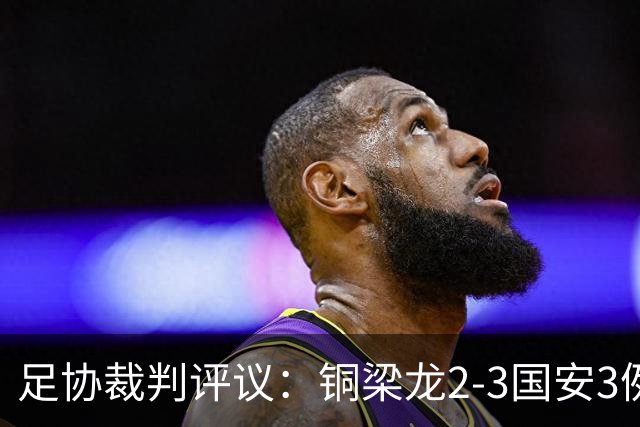 足协裁判评议：铜梁龙2-3国安3例判罚均无错判
